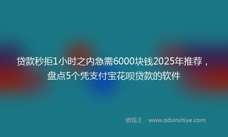 贷款秒拒1小时之内急需6000块钱2025年推荐，盘点5个凭支付宝花呗贷款的软件