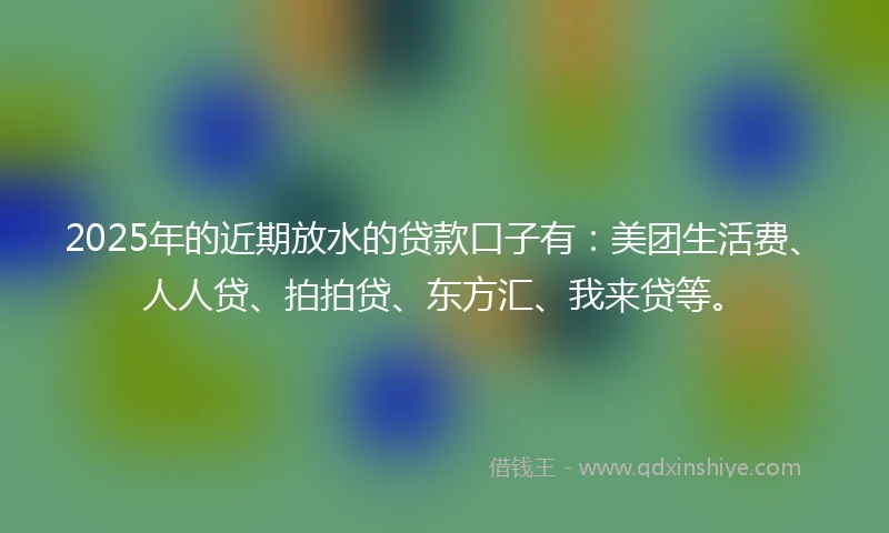 2025年的近期放水的贷款口子有：美团生活费、人人贷、拍拍贷、东方汇、我来贷等。