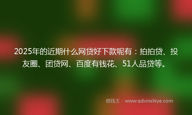 2025年的近期什么网贷好下款呢有：拍拍贷、投友圈、团贷网、百度有钱花、51人品贷等。