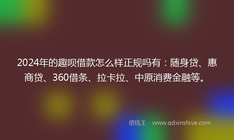 2024年的趣呗借款怎么样正规吗有：随身贷、惠商贷、360借条、拉卡拉、中原消费金融等。