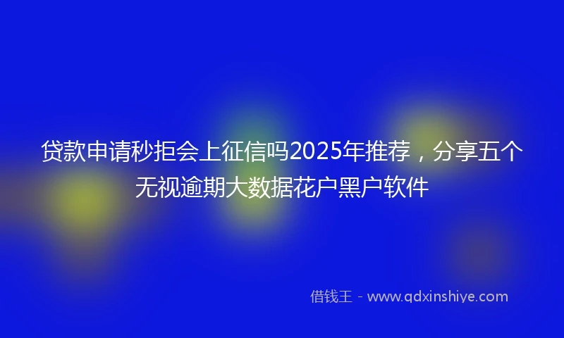 贷款申请秒拒会上征信吗2025年推荐，分享五个无视逾期大数据花户黑户软件