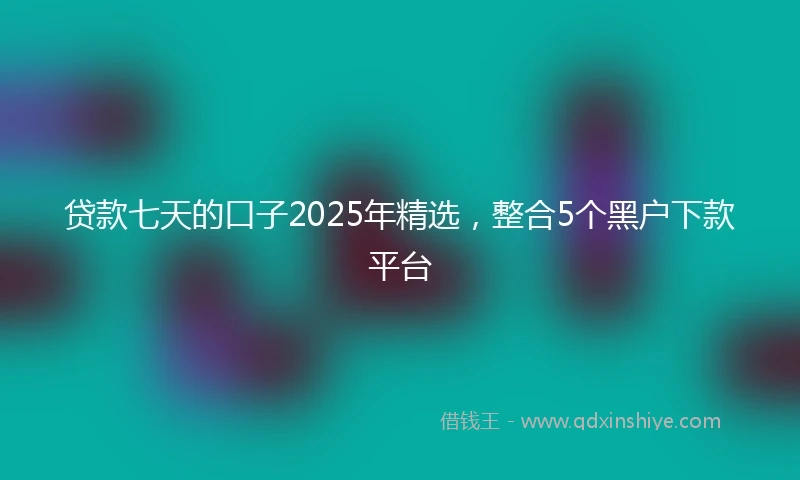 贷款七天的口子2025年精选，整合5个黑户下款平台