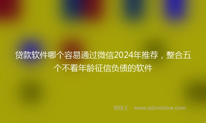 贷款软件哪个容易通过微信2024年推荐，整合五个不看年龄征信负债的软件
