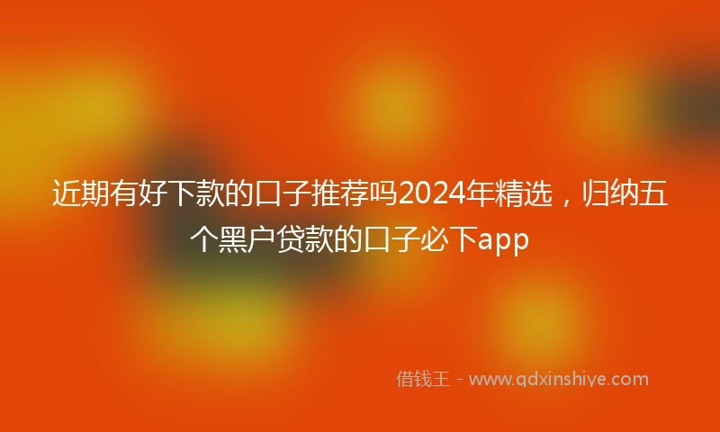 近期有好下款的口子推荐吗2024年精选，归纳五个黑户贷款的口子必下app