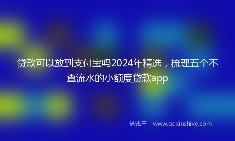 贷款可以放到支付宝吗2024年精选，梳理五个不查流水的小额度贷款app