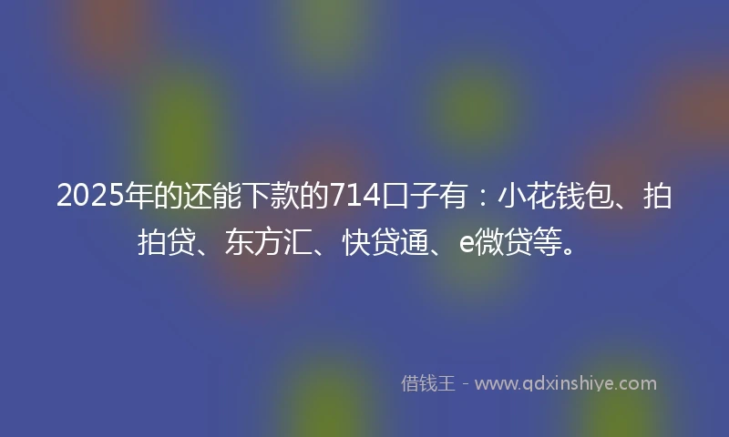 2025年的还能下款的714口子有：小花钱包、拍拍贷、东方汇、快贷通、e微贷等。