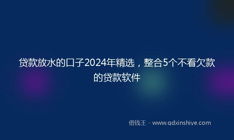 贷款放水的口子2024年精选，整合5个不看欠款的贷款软件