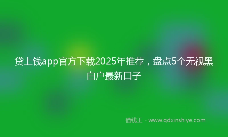 贷上钱app官方下载2025年推荐，盘点5个无视黑白户最新口子