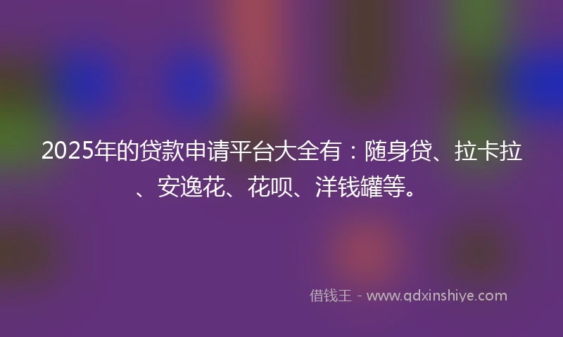 2025年的贷款申请平台大全有：随身贷、拉卡拉、安逸花、花呗、洋钱罐等。