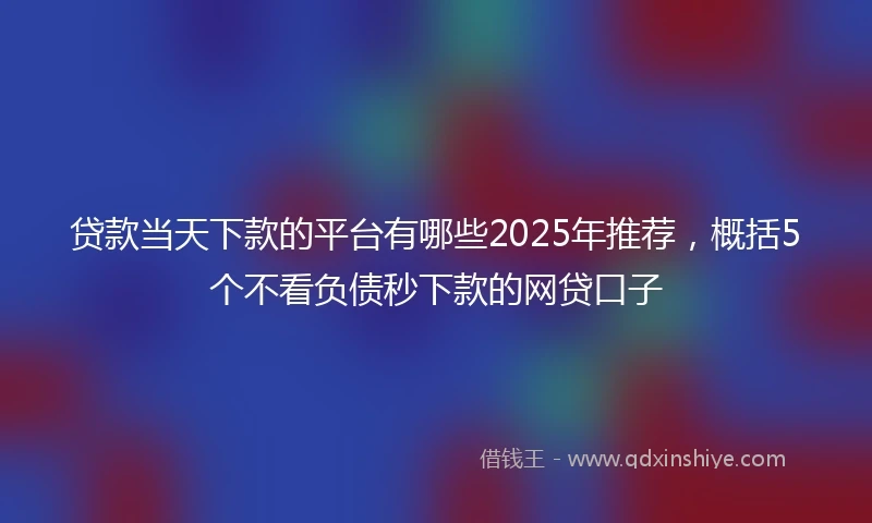 贷款当天下款的平台有哪些2025年推荐，概括5个不看负债秒下款的网贷口子