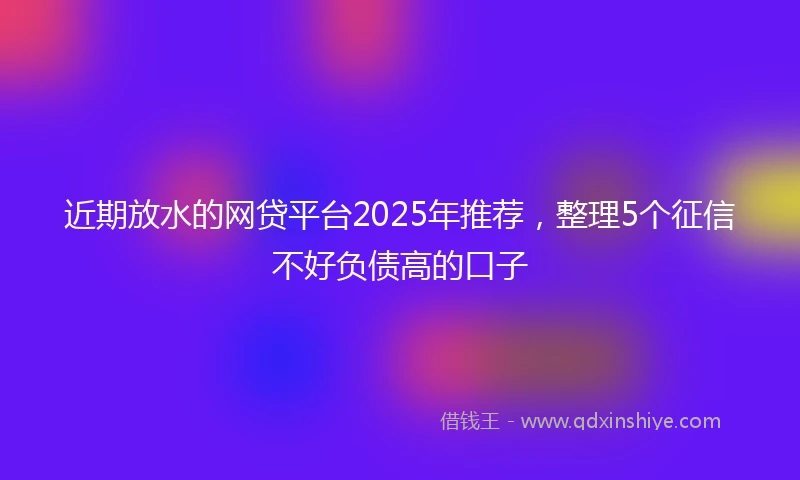近期放水的网贷平台2025年推荐，整理5个征信不好负债高的口子