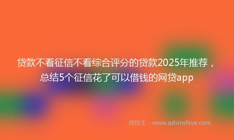 贷款不看征信不看综合评分的贷款2025年推荐，总结5个征信花了可以借钱的网贷app
