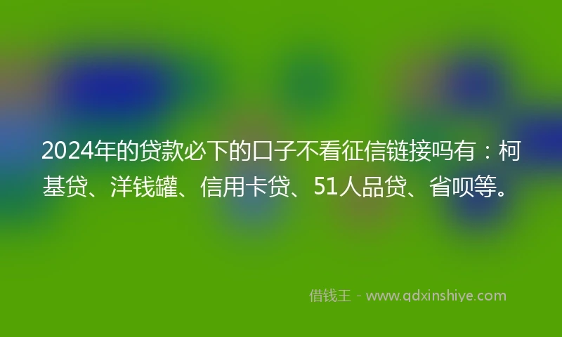 2024年的贷款必下的口子不看征信链接吗有：柯基贷、洋钱罐、信用卡贷、51人品贷、省呗等。