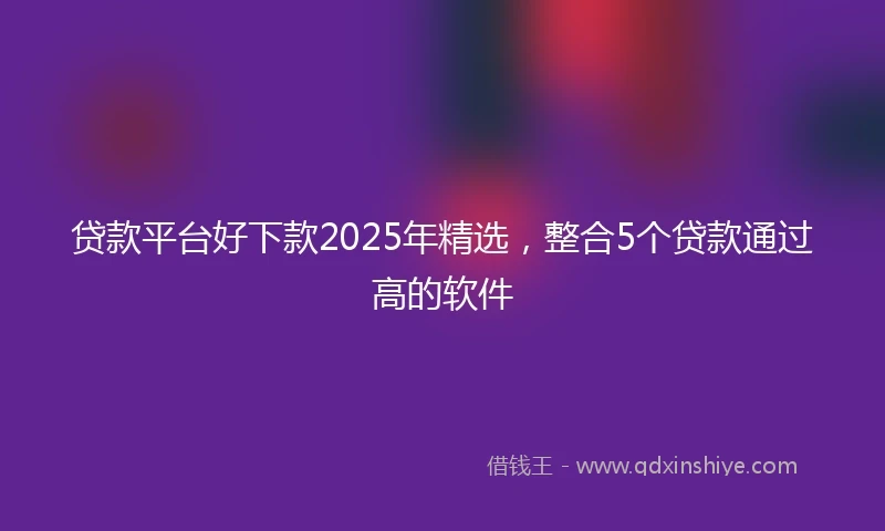 贷款平台好下款2025年精选，整合5个贷款通过高的软件
