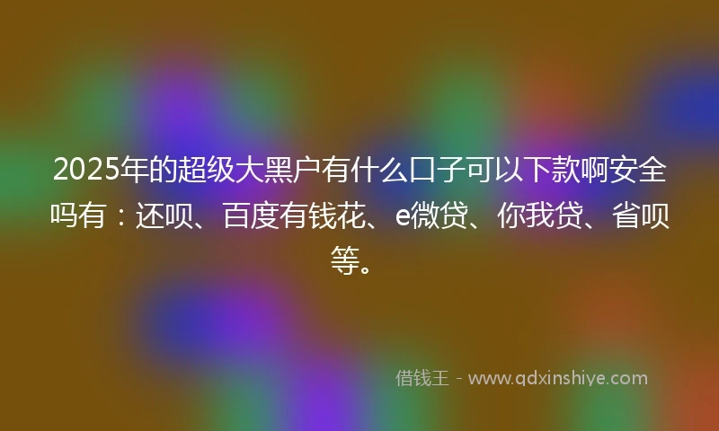2025年的超级大黑户有什么口子可以下款啊安全吗有：还呗、百度有钱花、e微贷、你我贷、省呗等。
