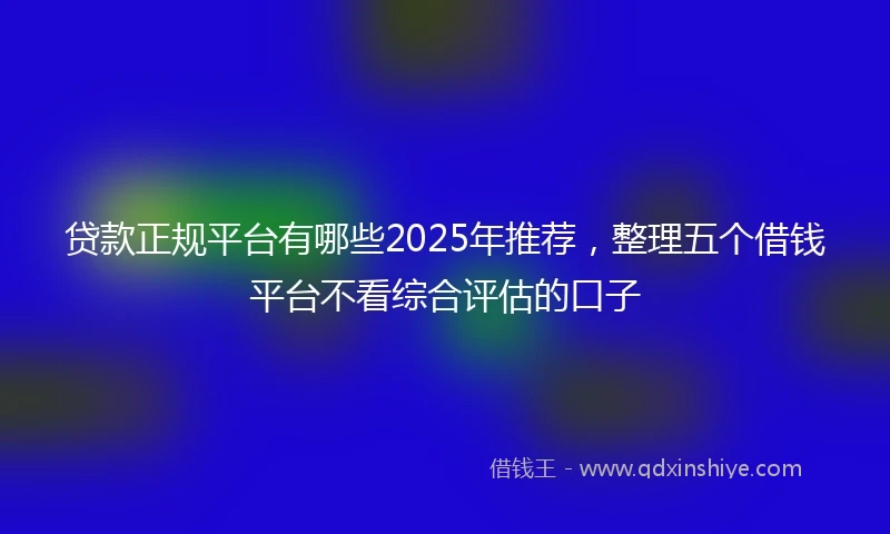 贷款正规平台有哪些2025年推荐，整理五个借钱平台不看综合评估的口子