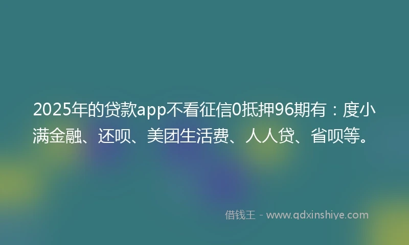 2025年的贷款app不看征信0抵押96期有：度小满金融、还呗、美团生活费、人人贷、省呗等。