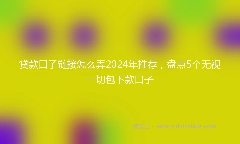贷款口子链接怎么弄2024年推荐，盘点5个无视一切包下款口子