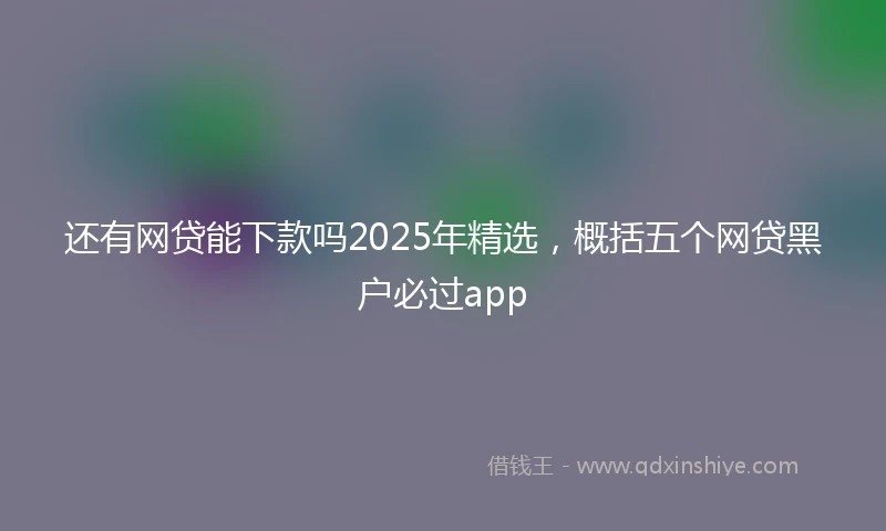 还有网贷能下款吗2025年精选，概括五个网贷黑户必过app