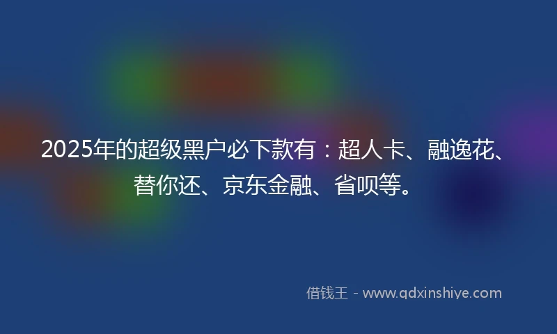 2025年的超级黑户必下款有：超人卡、融逸花、替你还、京东金融、省呗等。