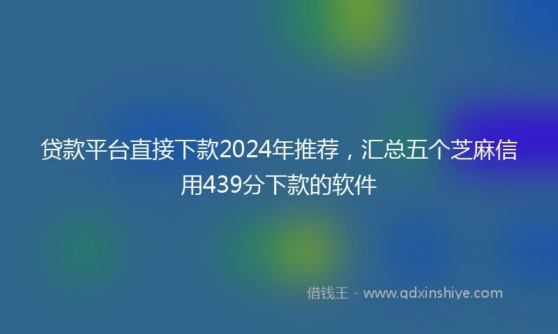 贷款平台直接下款2024年推荐，汇总五个芝麻信用439分下款的软件