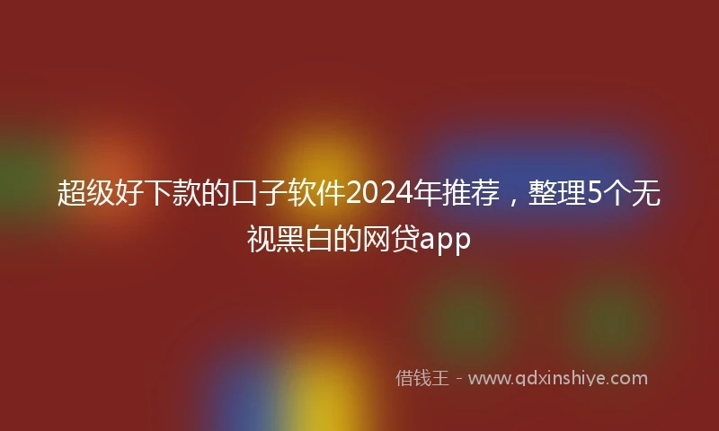 超级好下款的口子软件2024年推荐，整理5个无视黑白的网贷app