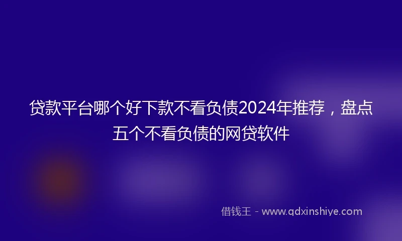 贷款平台哪个好下款不看负债2024年推荐，盘点五个不看负债的网贷软件
