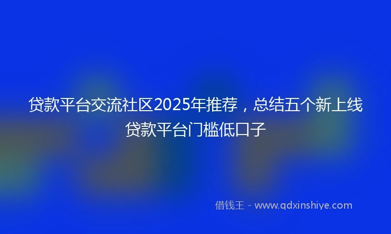 贷款平台交流社区2025年推荐，总结五个新上线贷款平台门槛低口子