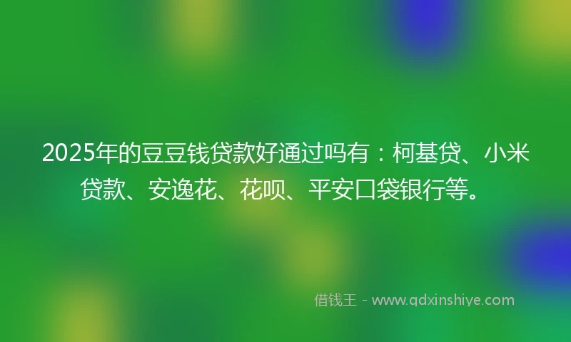 2025年的豆豆钱贷款好通过吗有：柯基贷、小米贷款、安逸花、花呗、平安口袋银行等。