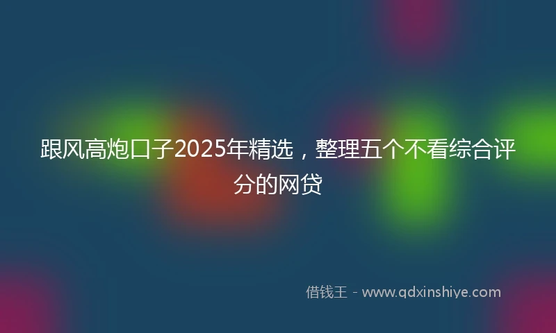 跟风高炮口子2025年精选，整理五个不看综合评分的网贷
