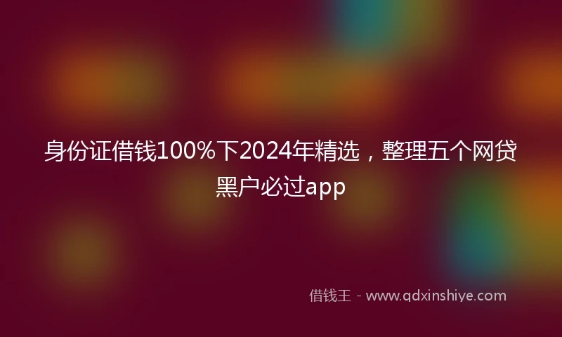 身份证借钱100%下2024年精选，整理五个网贷黑户必过app