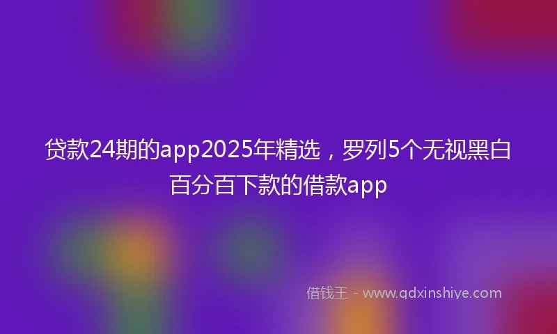 贷款24期的app2025年精选，罗列5个无视黑白百分百下款的借款app