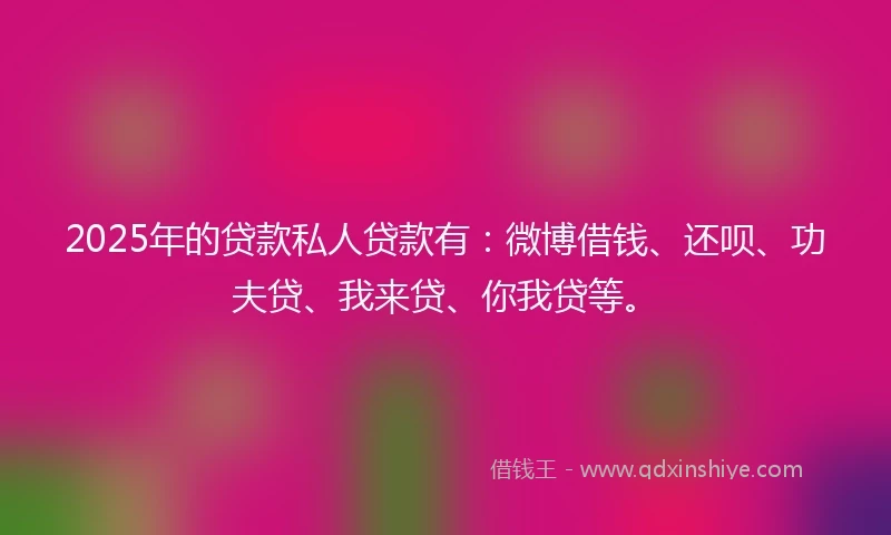 2025年的贷款私人贷款有：微博借钱、还呗、功夫贷、我来贷、你我贷等。