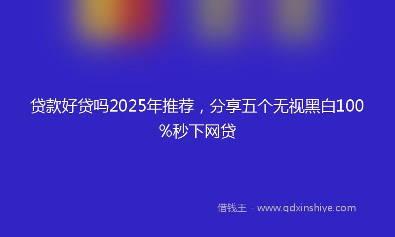 贷款好贷吗2025年推荐，分享五个无视黑白100%秒下网贷