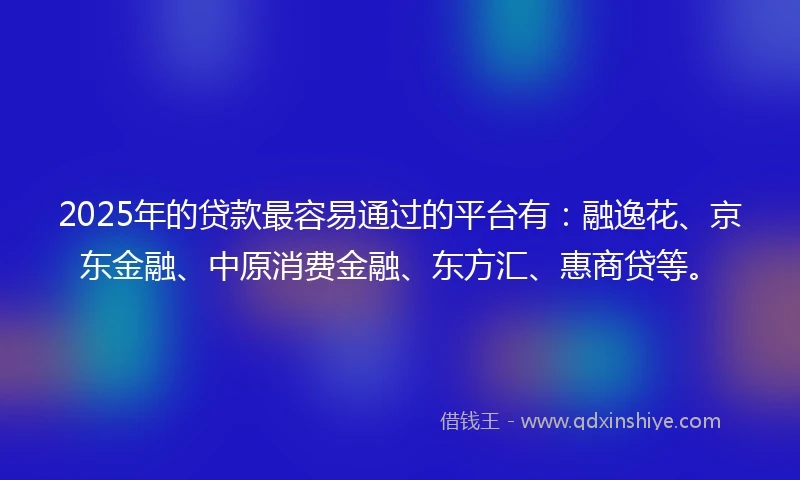 2025年的贷款最容易通过的平台有：融逸花、京东金融、中原消费金融、东方汇、惠商贷等。