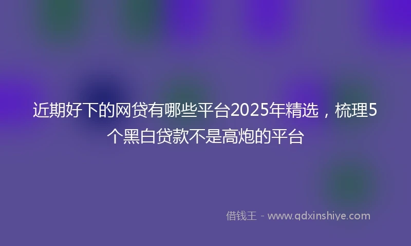 近期好下的网贷有哪些平台2025年精选，梳理5个黑白贷款不是高炮的平台