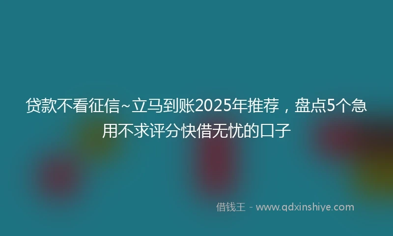 贷款不看征信~立马到账2025年推荐，盘点5个急用不求评分快借无忧的口子
