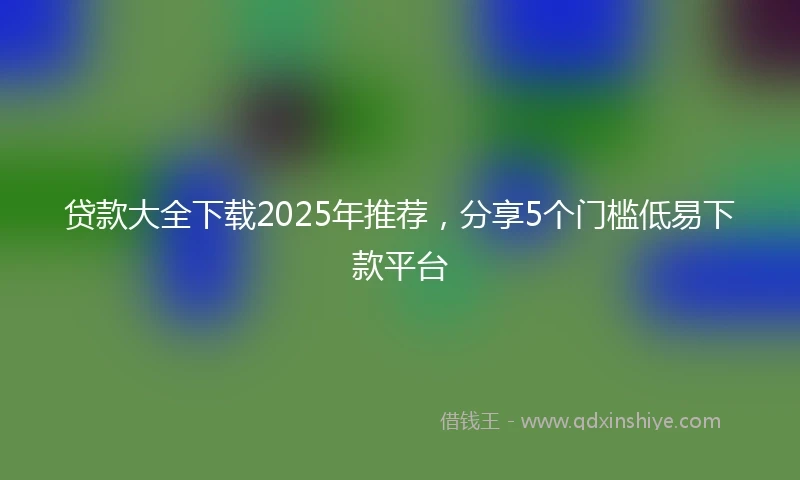 贷款大全下载2025年推荐，分享5个门槛低易下款平台