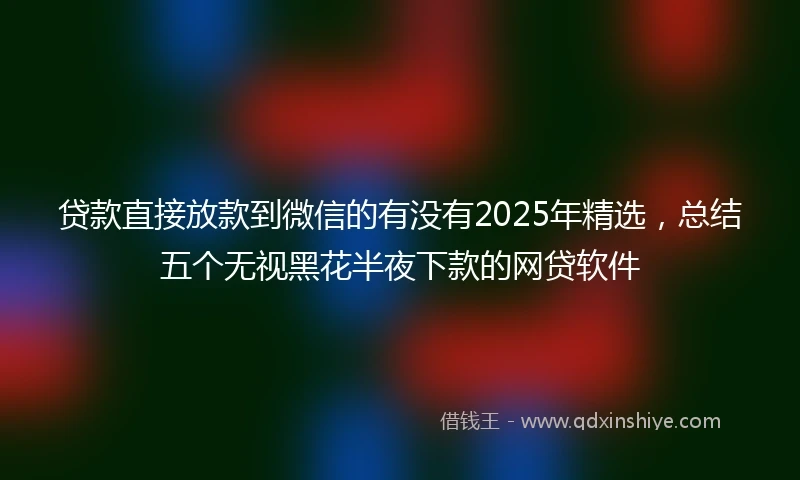贷款直接放款到微信的有没有2025年精选，总结五个无视黑花半夜下款的网贷软件