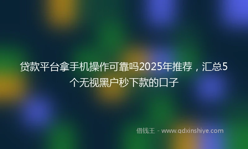 贷款平台拿手机操作可靠吗2025年推荐，汇总5个无视黑户秒下款的口子