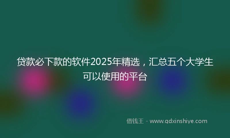 贷款必下款的软件2025年精选,汇总五个大学生可以使用的平台