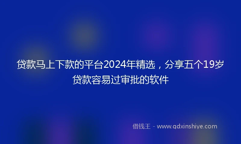 贷款马上下款的平台2024年精选,分享五个19岁贷款容易过审批的软件