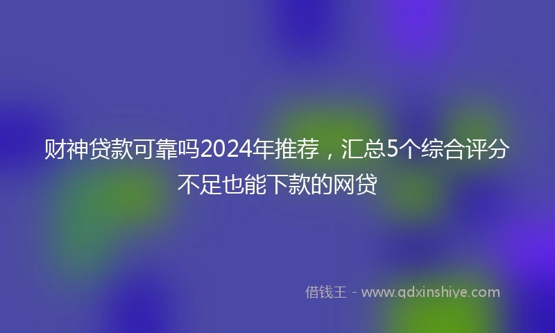 财神贷款可靠吗2024年推荐，汇总5个综合评分不足也能下款的网贷