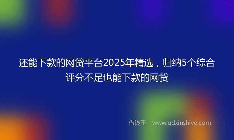 还能下款的网贷平台2025年精选，归纳5个综合评分不足也能下款的网贷