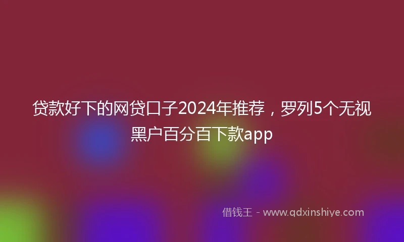 贷款好下的网贷口子2024年推荐，罗列5个无视黑户百分百下款app