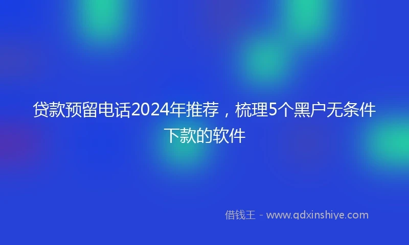 贷款预留电话2024年推荐，梳理5个黑户无条件下款的软件
