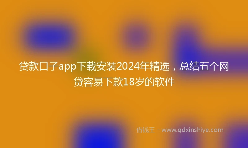 贷款口子app下载安装2024年精选，总结五个网贷容易下款18岁的软件