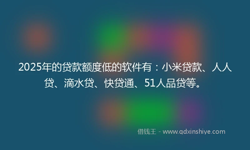 2025年的贷款额度低的软件有：小米贷款、人人贷、滴水贷、快贷通、51人品贷等。