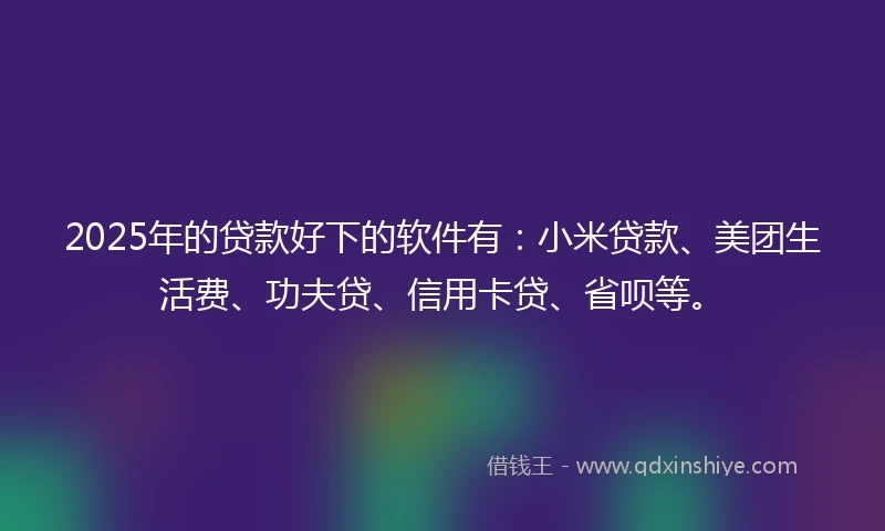 2025年的贷款好下的软件有：小米贷款、美团生活费、功夫贷、信用卡贷、省呗等。