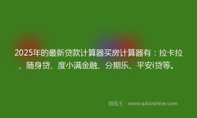 2025年的最新贷款计算器买房计算器有：拉卡拉、随身贷、度小满金融、分期乐、平安i贷等。